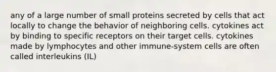 any of a large number of small proteins secreted by cells that act locally to change the behavior of neighboring cells. cytokines act by binding to specific receptors on their target cells. cytokines made by lymphocytes and other immune-system cells are often called interleukins (IL)