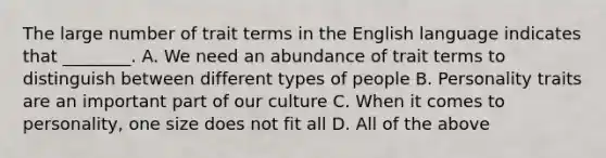 The large number of trait terms in the English language indicates that ________. A. We need an abundance of trait terms to distinguish between different types of people B. Personality traits are an important part of our culture C. When it comes to personality, one size does not fit all D. All of the above