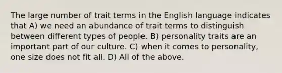 The large number of trait terms in the English language indicates that A) we need an abundance of trait terms to distinguish between different types of people. B) personality traits are an important part of our culture. C) when it comes to personality, one size does not fit all. D) All of the above.