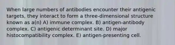 When large numbers of antibodies encounter their antigenic targets, they interact to form a three-dimensional structure known as a(n) A) immune complex. B) antigen-antibody complex. C) antigenic determinant site. D) <a href='https://www.questionai.com/knowledge/ku3e1cGn1J-major-histocompatibility-complex' class='anchor-knowledge'>major histocompatibility complex</a>. E) antigen-presenting cell.