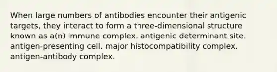 When large numbers of antibodies encounter their antigenic targets, they interact to form a three-dimensional structure known as a(n) immune complex. antigenic determinant site. antigen-presenting cell. <a href='https://www.questionai.com/knowledge/ku3e1cGn1J-major-histocompatibility-complex' class='anchor-knowledge'>major histocompatibility complex</a>. antigen-antibody complex.