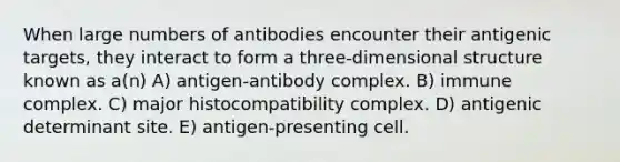 When large numbers of antibodies encounter their antigenic targets, they interact to form a three-dimensional structure known as a(n) A) antigen-antibody complex. B) immune complex. C) major histocompatibility complex. D) antigenic determinant site. E) antigen-presenting cell.