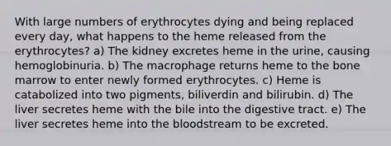 With large numbers of erythrocytes dying and being replaced every day, what happens to the heme released from the erythrocytes? a) The kidney excretes heme in the urine, causing hemoglobinuria. b) The macrophage returns heme to the bone marrow to enter newly formed erythrocytes. c) Heme is catabolized into two pigments, biliverdin and bilirubin. d) The liver secretes heme with the bile into the digestive tract. e) The liver secretes heme into the bloodstream to be excreted.