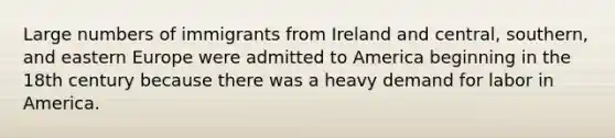 Large numbers of immigrants from Ireland and central, southern, and eastern Europe were admitted to America beginning in the 18th century because there was a heavy demand for labor in America.