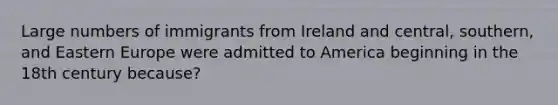 Large numbers of immigrants from Ireland and central, southern, and Eastern Europe were admitted to America beginning in the 18th century because?