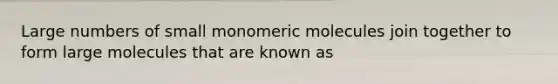 Large numbers of small monomeric molecules join together to form large molecules that are known as