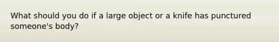 What should you do if a large object or a knife has punctured someone's body?