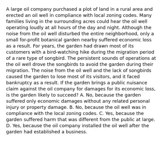 A large oil company purchased a plot of land in a rural area and erected an oil well in compliance with local zoning codes. Many families living in the surrounding acres could hear the oil well operating loudly at all hours of the day and night. Although the noise from the oil well disturbed the entire neighborhood, only a small for-profit botanical garden nearby suffered economic loss as a result. For years, the garden had drawn most of its customers with a bird-watching hike during the migration period of a rare type of songbird. The persistent sounds of operations at the oil well drove the songbirds to avoid the garden during their migration. The noise from the oil well and the lack of songbirds caused the garden to lose most of its visitors, and it faced bankruptcy as a result. If the garden brings a public nuisance claim against the oil company for damages for its economic loss, is the garden likely to succeed? A. No, because the garden suffered only economic damages without any related personal injury or property damage. B. No, because the oil well was in compliance with the local zoning codes. C. Yes, because the garden suffered harm that was different from the public at large. D. Yes, because the oil company installed the oil well after the garden had established a business.