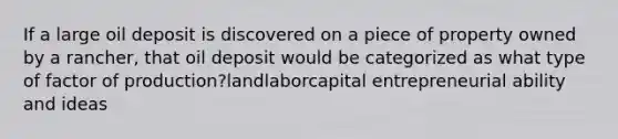 If a large oil deposit is discovered on a piece of property owned by a rancher, that oil deposit would be categorized as what type of factor of production?landlaborcapital entrepreneurial ability and ideas