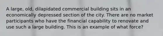 A large, old, dilapidated commercial building sits in an economically depressed section of the city. There are no market participants who have the financial capability to renovate and use such a large building. This is an example of what force?