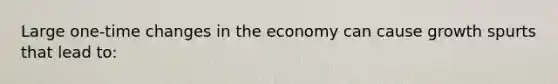 Large one-time changes in the economy can cause growth spurts that lead to: