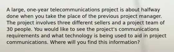 A large, one-year telecommunications project is about halfway done when you take the place of the previous project manager. The project involves three different sellers and a project team of 30 people. You would like to see the project's communications requirements and what technology is being used to aid in project communications. Where will you find this information?