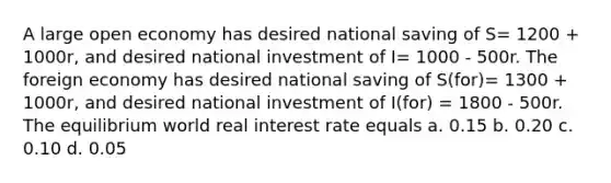 A large open economy has desired national saving of S= 1200 + 1000r, and desired national investment of I= 1000 - 500r. The foreign economy has desired national saving of S(for)= 1300 + 1000r, and desired national investment of I(for) = 1800 - 500r. The equilibrium world real interest rate equals a. 0.15 b. 0.20 c. 0.10 d. 0.05