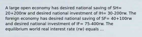 A large open economy has desired national saving of SH= 20+200rw and desired national investment of IH= 30-200rw. The foreign economy has desired national saving of SF= 40+100rw and desired national investment of IF= 75-400rw. The equilibrium world real interest rate (rw) equals ...