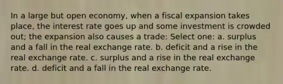 In a large but open economy, when a fiscal expansion takes place, the interest rate goes up and some investment is crowded out; the expansion also causes a trade: Select one: a. surplus and a fall in the real exchange rate. b. deficit and a rise in the real exchange rate. c. surplus and a rise in the real exchange rate. d. deficit and a fall in the real exchange rate.