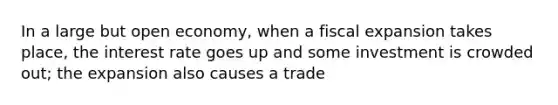 In a large but open economy, when a fiscal expansion takes place, the interest rate goes up and some investment is crowded out; the expansion also causes a trade