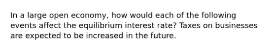 In a large open​ economy, how would each of the following events affect the equilibrium interest​ rate? Taxes on businesses are expected to be increased in the future.