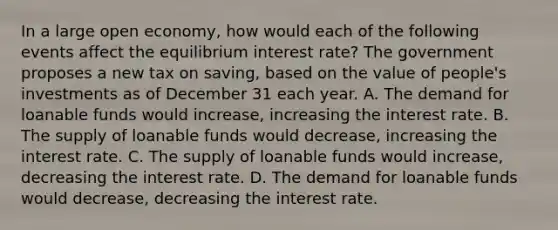 In a large open​ economy, how would each of the following events affect the equilibrium interest​ rate? The government proposes a new tax on​ saving, based on the value of​ people's investments as of December 31 each year. A. The demand for loanable funds would​ increase, increasing the interest rate. B. The supply of loanable funds would​ decrease, increasing the interest rate. C. The supply of loanable funds would​ increase, decreasing the interest rate. D. The demand for loanable funds would​ decrease, decreasing the interest rate.