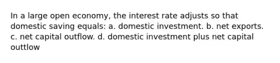 In a large open economy, the interest rate adjusts so that domestic saving equals: a. domestic investment. b. net exports. c. net capital outflow. d. domestic investment plus net capital outtlow