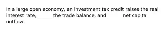 In a large open economy, an investment tax credit raises the real interest rate, ______ the trade balance, and ______ net capital outflow.