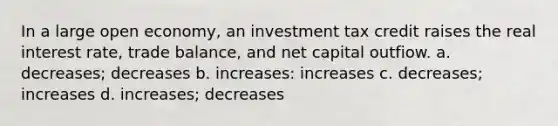 In a large open economy, an investment tax credit raises the real interest rate, trade balance, and net capital outfiow. a. decreases; decreases b. increases: increases c. decreases; increases d. increases; decreases