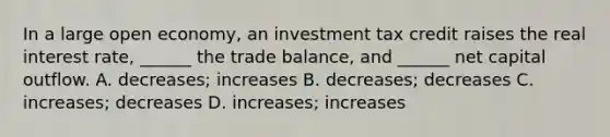 In a large open economy, an investment tax credit raises the real interest rate, ______ the trade balance, and ______ net capital outflow. A. decreases; increases B. decreases; decreases C. increases; decreases D. increases; increases