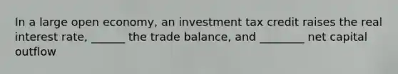 In a large open economy, an investment tax credit raises the real interest rate, ______ the trade balance, and ________ net capital outflow