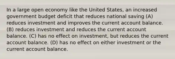 In a large open economy like the United States, an increased government budget deficit that reduces national saving (A) reduces investment and improves the current account balance. (B) reduces investment and reduces the current account balance. (C) has no effect on investment, but reduces the current account balance. (D) has no effect on either investment or the current account balance.