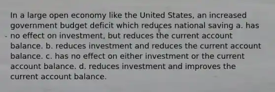 In a large open economy like the United States, an increased government budget deficit which reduces national saving a. has no effect on investment, but reduces the current account balance. b. reduces investment and reduces the current account balance. c. has no effect on either investment or the current account balance. d. reduces investment and improves the current account balance.