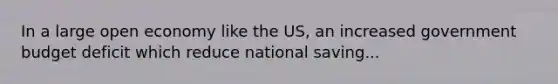 In a large open economy like the US, an increased government budget deficit which reduce national saving...