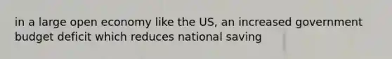 in a large open economy like the US, an increased government budget deficit which reduces national saving