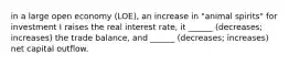 in a large open economy (LOE), an increase in "animal spirits" for investment I raises the real interest rate, it ______ (decreases; increases) the trade balance, and ______ (decreases; increases) net capital outflow.