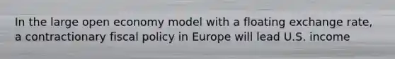 In the large open economy model with a floating exchange rate, a contractionary fiscal policy in Europe will lead U.S. income