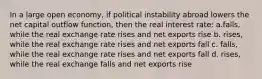 In a large open economy, if political instability abroad lowers the net capital outflow function, then the real interest rate: a.falls, while the real exchange rate rises and net exports rise b. rises, while the real exchange rate rises and net exports fall c. falls, while the real exchange rate rises and net exports fall d. rises, while the real exchange falls and net exports rise