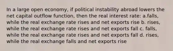 In a large open economy, if political instability abroad lowers the net capital outflow function, then the real interest rate: a.falls, while the real exchange rate rises and net exports rise b. rises, while the real exchange rate rises and net exports fall c. falls, while the real exchange rate rises and net exports fall d. rises, while the real exchange falls and net exports rise