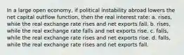 In a large open economy, if political instability abroad lowers the net capital outflow function, then the real interest rate: a. rises, while the real exchange rate rises and net exports fall. b. rises, while the real exchange rate falls and net exports rise. c. falls, while the real exchange rate rises and net exports rise. d. falls, while the real exchange rate rises and net exports fall.