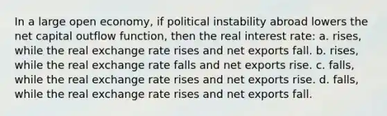 In a large open economy, if political instability abroad lowers the net capital outflow function, then the real interest rate: a. rises, while the real exchange rate rises and net exports fall. b. rises, while the real exchange rate falls and net exports rise. c. falls, while the real exchange rate rises and net exports rise. d. falls, while the real exchange rate rises and net exports fall.