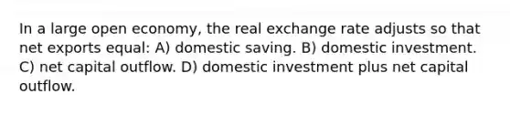 In a large open economy, the real exchange rate adjusts so that net exports equal: A) domestic saving. B) domestic investment. C) net capital outflow. D) domestic investment plus net capital outflow.