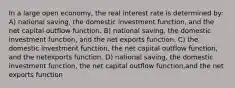 In a large open economy, the real interest rate is determined by: A) national saving, the domestic investment function, and the net capital outflow function. B) national saving, the domestic investment function, and the net exports function. C) the domestic investment function, the net capital outflow function, and the netexports function. D) national saving, the domestic investment function, the net capital outflow function,and the net exports function