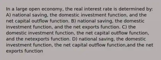 In a large open economy, the real interest rate is determined by: A) national saving, the domestic investment function, and the net capital outflow function. B) national saving, the domestic investment function, and the net exports function. C) the domestic investment function, the net capital outflow function, and the netexports function. D) national saving, the domestic investment function, the net capital outflow function,and the net exports function