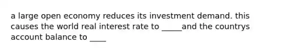 a large open economy reduces its investment demand. this causes the world real interest rate to _____and the countrys account balance to ____