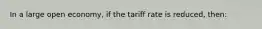 In a large open economy, if the tariff rate is reduced, then: