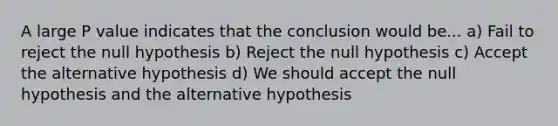 A large P value indicates that the conclusion would be... a) Fail to reject the null hypothesis b) Reject the null hypothesis c) Accept the alternative hypothesis d) We should accept the null hypothesis and the alternative hypothesis