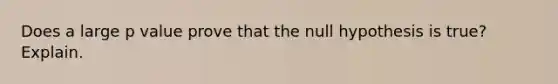 Does a large p value prove that the null hypothesis is true? Explain.