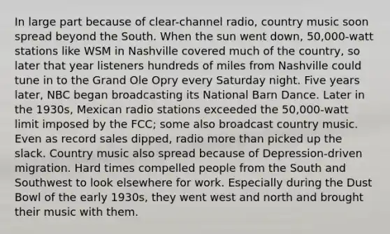 In large part because of clear-channel radio, country music soon spread beyond the South. When the sun went down, 50,000-watt stations like WSM in Nashville covered much of the country, so later that year listeners hundreds of miles from Nashville could tune in to the Grand Ole Opry every Saturday night. Five years later, NBC began broadcasting its National Barn Dance. Later in the 1930s, Mexican radio stations exceeded the 50,000-watt limit imposed by the FCC; some also broadcast country music. Even as record sales dipped, radio more than picked up the slack. Country music also spread because of Depression-driven migration. Hard times compelled people from the South and Southwest to look elsewhere for work. Especially during the Dust Bowl of the early 1930s, they went west and north and brought their music with them.