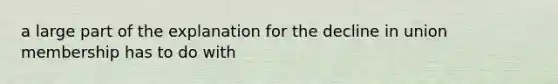 a large part of the explanation for the decline in union membership has to do with