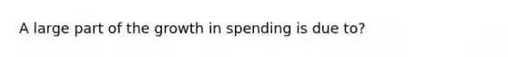 A large part of the growth in spending is due to?