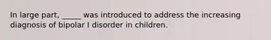 In large part, _____ was introduced to address the increasing diagnosis of bipolar I disorder in children.