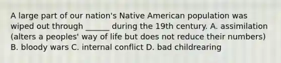 A large part of our nation's Native American population was wiped out through ______ during the 19th century. A. assimilation (alters a peoples' way of life but does not reduce their numbers) B. bloody wars C. internal conflict D. bad childrearing