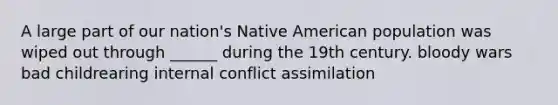 A large part of our nation's Native American population was wiped out through ______ during the 19th century. bloody wars bad childrearing internal conflict assimilation